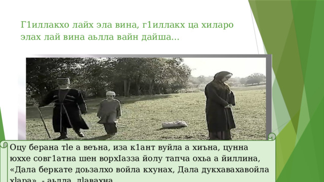 Г1иллакхо лайх эла вина, г1иллакх ца хиларо элах лай вина аьлла вайн дайша… Оцу берaна тle а веъна, иза к1ант вуйла а хиъна, цунна юххе cовг1атнa шен ворхIазза йолу тапча охьа а йиллина, «Дала беркате доьзалхо войла кхунах, Дала дукхавахавойла хlapa», - аьлла, дlавахна