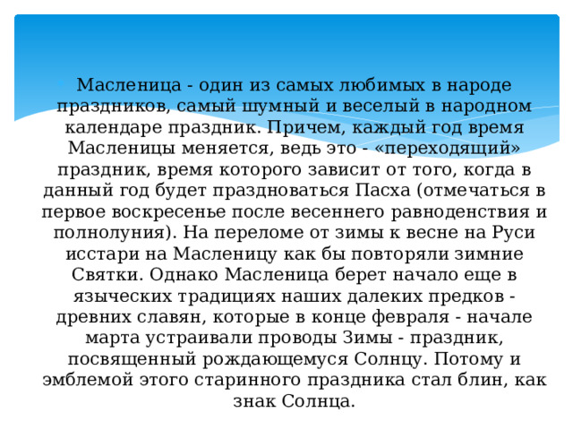  Масленица - один из самых любимых в народе праздников, самый шумный и веселый в народном календаре праздник. Причем, каждый год время Масленицы меняется, ведь это - «переходящий» праздник, время которого зависит от того, когда в данный год будет праздноваться Пасха (отмечаться в первое воскресенье после весен­него равноденствия и полнолуния). На переломе от зимы к весне на Руси исстари на Масленицу как бы повторяли зимние Святки. Однако Масленица берет начало еще в языческих традициях наших далеких предков - древних славян, которые в конце февраля - начале марта устраивали проводы Зимы - праздник, посвященный рождающемуся Солнцу. Потому и эмблемой этого старинного праздника стал блин, как знак Солнца. 