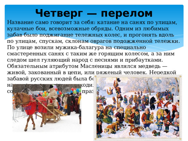 Четверг — перелом Название само говорит за себя: катание на санях по улицам, кулачные бои, всевозможные обряды. Одним из любимых забав было поджигание тележных колес, и прогонять вдоль по улицам, спускам, склонам оврагов подожженной тележки. По улице возили мужика-балагура на специально смастеренных санях с таким же горящим колесом, а за ним следом шел гуляющий народ с песнями и прибаутками. Обязательным атрибутом Масленицы являлся медведь — живой, закованный в цепи, или ряженый человек. Нередкой забавой русских людей была борьба с медведем. Дети, также наряженные животными, ходили по дворам и калядовали, собирая себе угощение на праздничный вечер . 