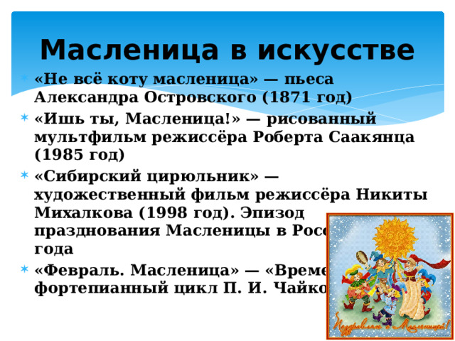 Масленица в искусстве «Не всё коту масленица» — пьеса Александра Островского (1871 год) «Ишь ты, Масленица!» — рисованный мультфильм режиссёра Роберта Саакянца (1985 год) «Сибирский цирюльник» — художественный фильм режиссёра Никиты Михалкова (1998 год). Эпизод празднования Масленицы в России 1885 года «Февраль. Масленица» — «Времена года» — фортепианный цикл П. И. Чайковского 