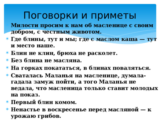 Поговорки и приметы Милости просим к нам об масленице с своим добром, с честным животом. Где блины, тут и мы; где с маслом каша — тут и место наше. Блин не клин, брюха не расколет. Без блина не масляна. На горках покататься, в блинах поваляться. Сваталась Маланья на масленице, думала-гадала замуж пойти, а того Маланья не ведала, что масленица только ставит молодых на показ. Первый блин комом. Ненастье в воскресенье перед масляной — к урожаю грибов. Не все коту Масленица, будет и Великий Пост. 