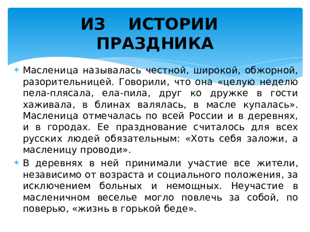 ИЗ ИСТОРИИ  ПРАЗДНИКА Масленица называлась честной, широкой, обжорной, разорительницей. Говорили, что она «целую неделю пела-плясала, ела-пила, друг ко дружке в гости хаживала, в блинах валялась, в масле купалась». Масленица отмечалась по всей России и в деревнях, и в городах. Ее празднование считалось для всех русских людей обязательным: «Хоть себя заложи, а масленицу проводи». В деревнях в ней принимали участие все жители, независимо от возраста и социального положения, за исключением больных и немощных. Неучастие в масленичном веселье могло повлечь за собой, по поверью, «жизнь в горькой беде». 