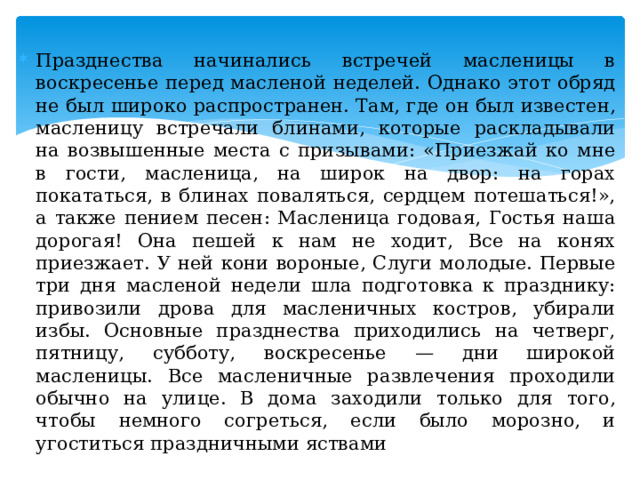 Празднества начинались встречей масленицы в воскресенье перед масленой неделей. Однако этот обряд не был широко распространен. Там, где он был известен, масленицу встречали блинами, которые раскладывали на возвышенные места с призывами: «Приезжай ко мне в гости, масленица, на широк на двор: на горах покататься, в блинах поваляться, сердцем потешаться!», а также пением песен: Масленица годовая, Гостья наша дорогая! Она пешей к нам не ходит, Все на конях приезжает. У ней кони вороные, Слуги молодые. Первые три дня масленой недели шла подготовка к празднику: привозили дрова для масленичных костров, убирали избы. Основные празднества приходились на четверг, пятницу, субботу, воскресенье — дни широкой масленицы. Все масленичные развлечения проходили обычно на улице. В дома заходили только для того, чтобы немного согреться, если было морозно, и угоститься праздничными яствами 