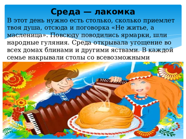 Среда — лакомка В этот день нужно есть столько, сколько приемлет твоя душа, отсюда и поговорка «Не житье, а масленица». Повсюду поводились ярмарки, шли народные гуляния. Среда открывала угощение во всех домах блинами и другими яствами. В каждой семье накрывали столы со всевозможными угощениями. В этот день зять приходил «к тёще на блины» 