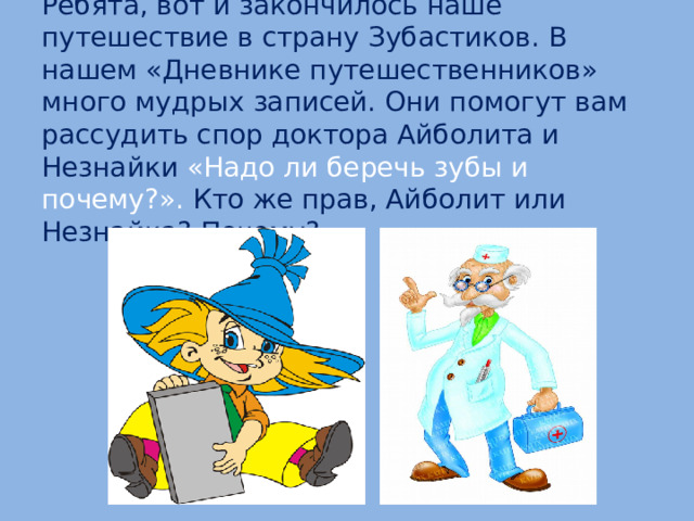 Ребята, вот и закончилось наше путешествие в страну Зубастиков. В нашем «Дневнике путешественников» много мудрых записей. Они помогут вам рассудить спор доктора Айболита и Незнайки «Надо ли беречь зубы и почему?». Кто же прав, Айболит или Незнайка? Почему?  