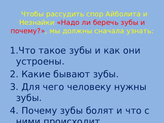  Чтобы рассудить спор Айболита и Незнайки «Надо ли беречь зубы и почему?» , мы должны сначала узнать:   1.Что такое зубы и как они устроены. 2. Какие бывают зубы. 3. Для чего человеку нужны зубы. 4. Почему зубы болят и что с ними происходит.  
