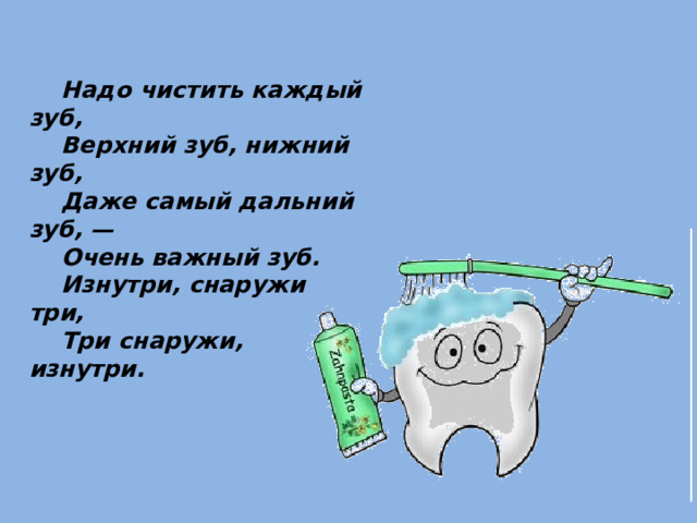  Надо чистить каждый зуб,      Верхний зуб, нижний зуб,      Даже самый дальний зуб, —      Очень важный зуб.      Изнутри, снаружи три,      Три снаружи, изнутри.  
