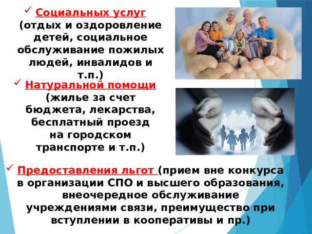 Социальных услуг (отдых и оздоровление детей, социальное обслуживание пожилых людей, инвалидов и т.п.) Натуральной помощи (жилье за счет бюджета, лекарства, бесплатный проезд на городском транспорте и т.п.) Предоставления льгот (прием вне конкурса в организации СПО и высшего образования, внеочередное обслуживание учреждениями связи, преимущество при вступлении в кооперативы и пр.) 