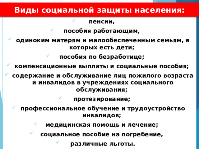 Виды социальной защиты населения: пенсии, пособия работающим, одиноким матерям и малообеспеченным семьям, в которых есть дети; пособия по безработице; компенсационные выплаты и социальные пособия; содержание и обслуживание лиц пожилого возраста и инвалидов в учреждениях социального обслуживания; протезирование; профессиональное обучение и трудоустройство инвалидов; медицинская помощь и лечение; социальное пособие на погребение, различные льготы. 