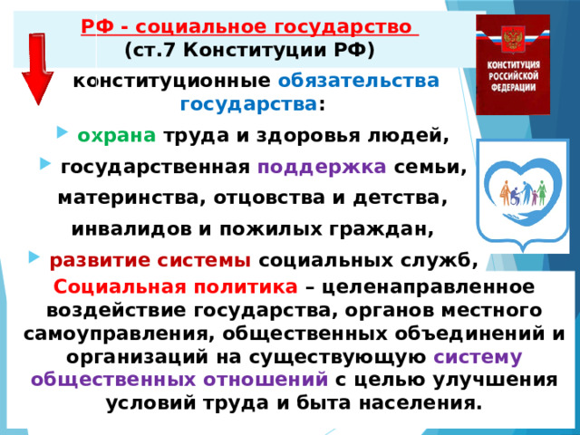 РФ - социальное государство  (ст.7 Конституции РФ) конституционные обязательства государства : охрана труда и здоровья людей, государственная поддержка семьи, материнства, отцовства и детства, инвалидов и пожилых граждан, развитие системы социальных служб, устанавливаются пенсии и пособия . Социальная политика – целенаправленное воздействие государства, органов местного самоуправления, общественных объединений и организаций на существующую систему общественных отношений с целью улучшения условий труда и быта населения.  