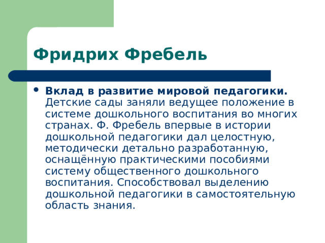 Фридрих Фребель Вклад в развитие мировой педагогики. Детские сады заняли ведущее положение в системе дошкольного воспитания во многих странах. Ф. Фребель впервые в истории дошкольной педагогики дал целостную, методически детально разработанную, оснащённую практическими пособиями систему общественного дошкольного воспитания. Способствовал выделению дошкольной педагогики в самостоятельную область знания. 