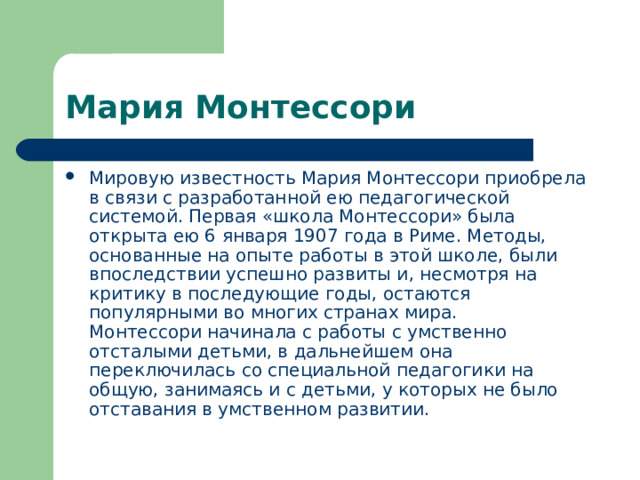 Мария Монтессори Мировую известность Мария Монтессори приобрела в связи с разработанной ею педагогической системой. Первая «школа Монтессори» была открыта ею 6 января 1907 года в Риме. Методы, основанные на опыте работы в этой школе, были впоследствии успешно развиты и, несмотря на критику в последующие годы, остаются популярными во многих странах мира.  Монтессори начинала с работы с умственно отсталыми детьми, в дальнейшем она переключилась со специальной педагогики на общую, занимаясь и c детьми, у которых не было отставания в умственном развитии. 