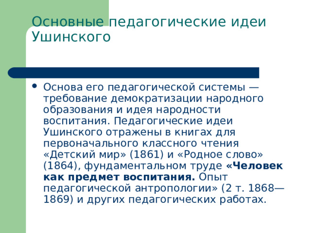 Основные педагогические идеи Ушинского   Основа его педагогической системы — требование демократизации народного образования и идея народности воспитания. Педагогические идеи Ушинского отражены в книгах для первоначального классного чтения «Детский мир» (1861) и «Родное слово» (1864), фундаментальном труде «Человек как предмет воспитания. Опыт педагогической антропологии» (2 т. 1868—1869) и других педагогических работах. 