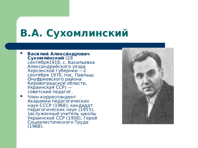 В.А. Сухомлинский Васи́лий Алекса́ндрович Сухомли́нский (28 сентября1918, с. Васильевка Александрийского уезда Херсонской губернии —2 сентября 1970, пос. Павлыш Онуфриевского района Кировоградской области, Украинская ССР) — советский педагог. Член-корреспондент Академии педагогических наук СССР (1968), кандидат педагогических наук (1955), заслуженный учитель школы Украинской ССР (1958), Герой Социалистического Труда (1968). 