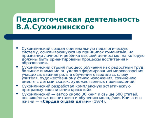 Педагогоческая деятельность В.А.Сухомлинского  Сухомлинский создал оригинальную педагогическую систему, основывающуюся на принципах гуманизма, на признании личности ребёнка высшей ценностью, на которую должны быть ориентированы процессы воспитания и образования. Сухомлинский строил процесс обучения как радостный труд; большое внимание он уделял формированию мировоззрения учащихся; важная роль в обучении отводилась слову учителя, художественному стилю изложения, сочинению вместе с детьми сказок, художественных произведений. Сухомлинский разработал комплексную эстетическую программу «воспитания красотой». Сухомлинский — автор около 30 книг и свыше 500 статей, посвящённых воспитанию и обучению молодёжи. Книга его жизни — «Сердце отдаю детям» (1974).   