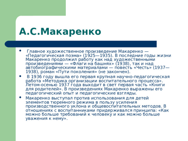 А.С.Макаренко  Главное художественное произведение Макаренко — «Педагогическая поэма» (1925—1935). В последние годы жизни Макаренко продолжил работу как над художественными произведениями — «Флаги на башнях» (1938), так и над автобиографическими материалами — повесть «Честь» (1937—1938), роман «Пути поколения» (не закончен).  В 1936 году вышла его первая крупная научно-педагогическая работа «Методика организации воспитательного процесса». Летом-осенью 1937 года выходит в свет первая часть «Книги для родителей». В произведениях Макаренко выражены его педагогический опыт и педагогические взгляды. Макаренко выступал против использования для детей элементов тюремного режима в пользу усиления производственного уклона и общевоспитательных методов. В отношениях с воспитанниками придерживался принципа: «Как можно больше требований к человеку и как можно больше уважения к нему». 