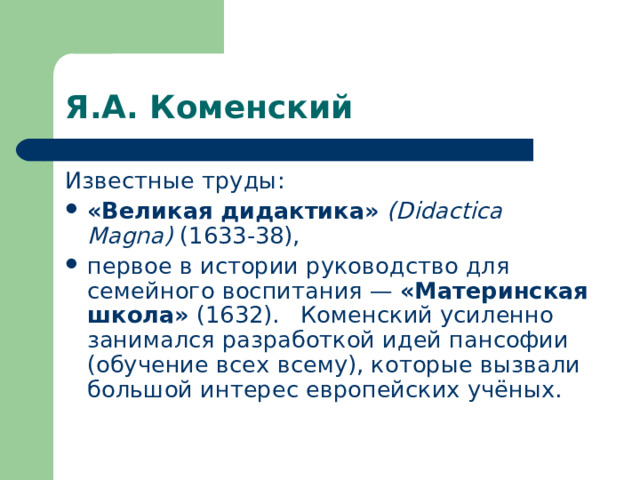 Я.А. Коменский Известные труды: «Великая дидактика»  (Didactica Magna) (1633-38), первое в истории руководство для семейного воспитания — «Материнская школа» (1632).  Коменский усиленно занимался разработкой идей пансофии (обучение всех всему), которые вызвали большой интерес европейских учёных. 