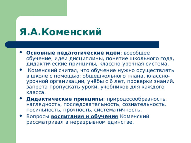 Я.А.Коменский Основные педагогические идеи : всеобщее обучение, идеи дисциплины, понятие школьного года, дидактические принципы, классно-урочная система.  Коменский считал, что обучение нужно осуществлять в школе с помощью: общешкольного плана, классно-урочной организации, учёбы с 6 лет, проверки знаний, запрета пропускать уроки, учебников для каждого класса. Дидактические принципы : природосообразность, наглядность, последовательность, сознательность, посильность, прочность, систематичность. Вопросы воспитания и обучения Коменский рассматривал в неразрывном единстве. 