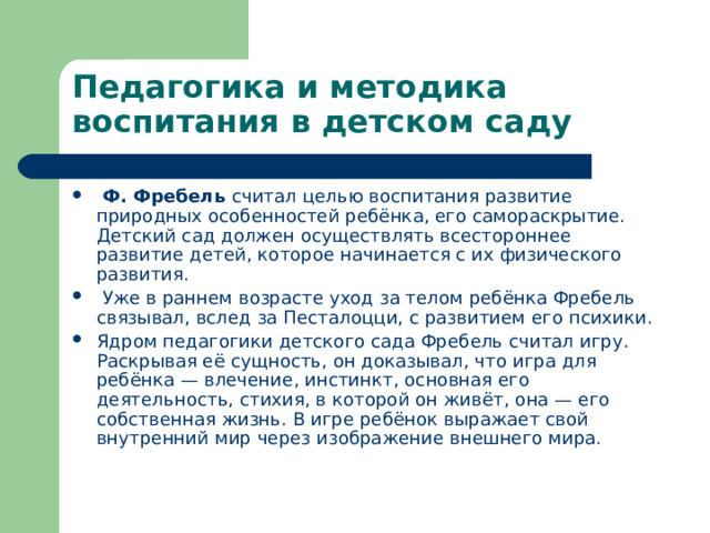 Педагогика и методика воспитания в детском саду  Ф. Фребель считал целью воспитания развитие природных особенностей ребёнка, его самораскрытие. Детский сад должен осуществлять всестороннее развитие детей, которое начинается с их физического развития.  Уже в раннем возрасте уход за телом ребёнка Фребель связывал, вслед за Песталоцци, с развитием его психики. Ядром педагогики детского сада Фребель считал игру. Раскрывая её сущность, он доказывал, что игра для ребёнка — влечение, инстинкт, основная его деятельность, стихия, в которой он живёт, она — его собственная жизнь. В игре ребёнок выражает свой внутренний мир через изображение внешнего мира. 