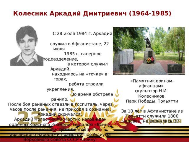 Колесник Аркадий Дмитриевич (1964-1985)  С 28 июля 1984 г. Аркадий  служил в Афганистане, 22 июля  1985 г. саперное подразделение,  в котором служил Аркадий,  находилось на «точке» в горах,  ребята строили укрепления.  Во время обстрела ранило. После боя раненых отвезли в госпиталь, через часов после ранения, не приходя в сознание, Аркадий скончался. Аркадий Колесник посмертно награжден орденом Красного Знамени, медалью «Воину-интернационалисту от благодарного афганского народа» и Грамотой Президиума Верховного Совета СССР «Воину-интернационалисту «Памятник воинам-афганцам» скульптор Н.И. Колесников. Парк Победы, Тольятти За 10 лет в Афганистане из Тольятти служили 1800 человек, не вернулись 37. 