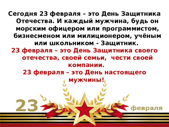 Сегодня 23 февраля – это День Защитника Отечества. И каждый мужчина, будь он морским офицером или программистом, бизнесменом или милиционером, учёным или школьником - Защитник. 23 февраля – это День Защитника своего отечества, своей семьи, чести своей компании. 23 февраля – это День настоящего мужчины! 