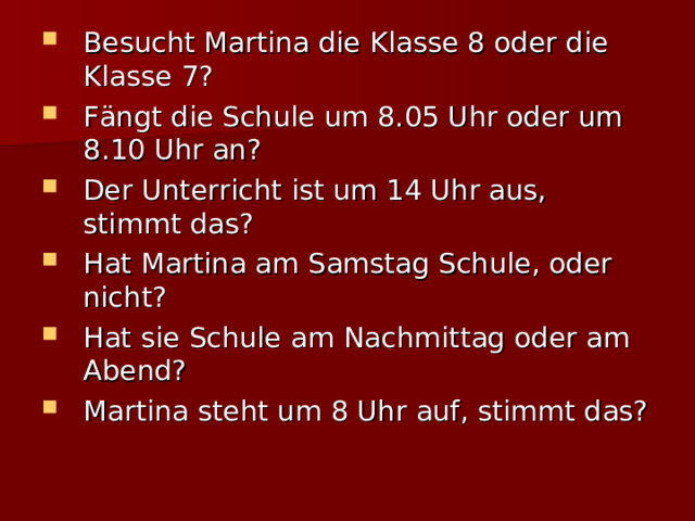 Besucht Martina die Klasse 8 oder die Klasse 7? Fängt die Schule um 8.05 Uhr oder um 8.10 Uhr an? Der Unterricht ist um 14 Uhr aus, stimmt das? Hat Martina am Samstag Schule, oder nicht? Hat sie Schule am Nachmittag oder am Abend? Martina steht um 8 Uhr auf, stimmt das? 