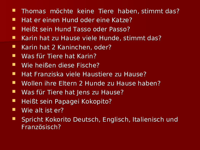 Thomas möchte keine Tiere haben, stimmt das? Hat er einen Hund oder eine Katze? Heißt sein Hund Tasso oder Passo? Karin hat zu Hause viele Hunde, stimmt das? Karin hat 2 Kaninchen, oder? Was für Tiere hat Karin? Wie heißen diese Fische? Hat Franziska viele Haustiere zu Hause? Wollen ihre Eltern 2 Hunde zu Hause haben? Was für Tiere hat Jens zu Hause? Heißt sein Papagei Kokopito? Wie alt ist er? Spricht Kokorito Deutsch, Englisch, Italienisch und Französisch? 