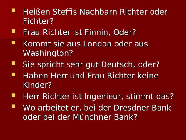 Heißen Steffis Nachbarn Richter oder Fichter? Frau Richter ist Finnin, Oder? Kommt sie aus London oder aus Washington? Sie spricht sehr gut Deutsch, oder? Haben Herr und Frau Richter keine Kinder? Herr Richter ist Ingenieur, stimmt das? Wo arbeitet er, bei der Dresdner Bank oder bei der Münchner Bank? 