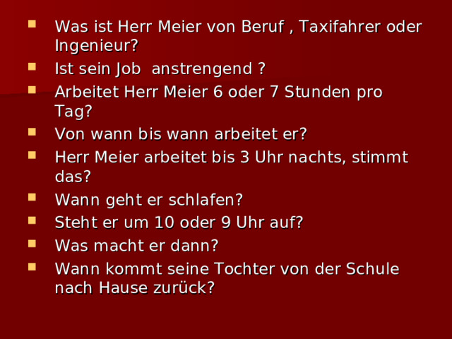 Was ist Herr Meier von Beruf , Taxifahrer oder Ingenieur? Ist sein Job anstrengend ? Arbeitet Herr Meier 6 oder 7 Stunden pro Tag? Von wann bis wann arbeitet er? Herr Meier arbeitet bis 3 Uhr nachts, stimmt das? Wann geht er schlafen? Steht er um 10 oder 9 Uhr auf? Was macht er dann? Wann kommt seine Tochter von der Schule nach Hause zurück? 