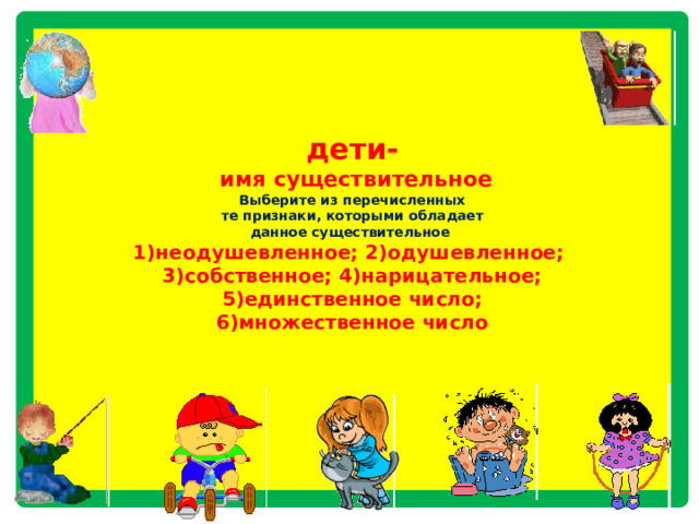    дети-  имя существительное  Выберите из перечисленных  те признаки, которыми обладает  данное существительное  1)неодушевленное; 2)одушевленное;  3)собственное; 4)нарицательное;  5)единственное число;  6)множественное число         