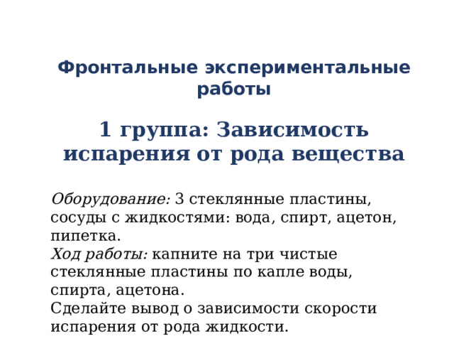 Фронтальные  экспериментальные работы  1 группа: Зависимость испарения от рода вещества  Оборудование: 3 стеклянные пластины, сосуды с жидкостями: вода, спирт, ацетон, пипетка. Ход работы: капните на три чистые стеклянные пластины по капле воды, спирта, ацетона. Сделайте вывод о зависимости скорости испарения от рода жидкости.  