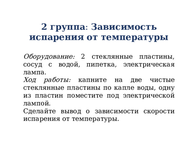 2 группа : Зависимость испарения от температуры  Оборудование: 2 стеклянные пластины, сосуд с водой, пипетка, электрическая лампа. Ход работы: капните на две чистые стеклянные пластины по капле воды, одну из пластин поместите под электрической лампой. Сделайте вывод о зависимости скорости испарения от температуры. 