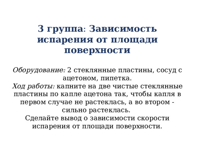 3 группа : Зависимость испарения от площади поверхности  Оборудование: 2 стеклянные пластины, сосуд с ацетоном, пипетка. Ход работы: капните на две чистые стеклянные пластины по капле ацетона так, чтобы капля в первом случае не растеклась, а во втором - сильно растеклась. Сделайте вывод о зависимости скорости испарения от площади поверхности. 