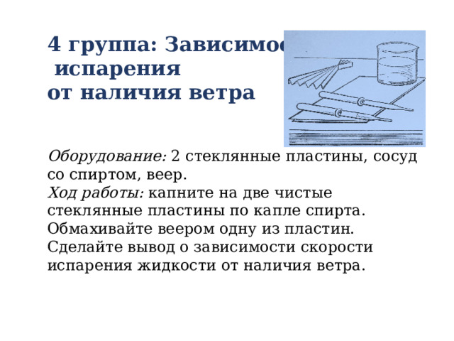 4 группа: Зависимость  испарения от наличия ветра   Оборудование: 2 стеклянные пластины, сосуд со спиртом, веер. Ход работы: капните на две чистые стеклянные пластины по капле спирта. Обмахивайте веером одну из пластин. Сделайте вывод о зависимости скорости испарения жидкости от наличия ветра. 