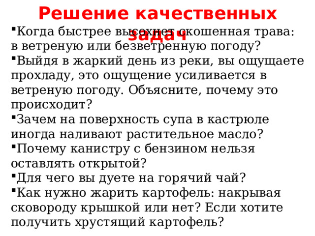 Решение качественных задач Когда быстрее высохнет скошенная трава: в ветреную или безветренную погоду? Выйдя в жаркий день из реки, вы ощущаете прохладу, это ощущение усиливается в ветреную погоду. Объясните, почему это происходит? Зачем на поверхность супа в кастрюле иногда наливают растительное масло? Почему канистру с бензином нельзя оставлять открытой? Для чего вы дуете на горячий чай? Как нужно жарить картофель: накрывая сковороду крышкой или нет? Если хотите получить хрустящий картофель? 