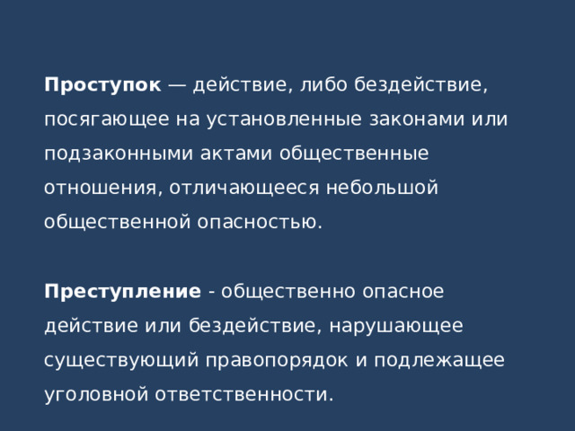 Проступок — действие, либо бездействие, посягающее на установленные законами или подзаконными актами общественные отношения, отличающееся небольшой общественной опасностью.  Преступление - общественно опасное действие или бездействие, нарушающее существующий правопорядок и подлежащее уголовной ответственности. 