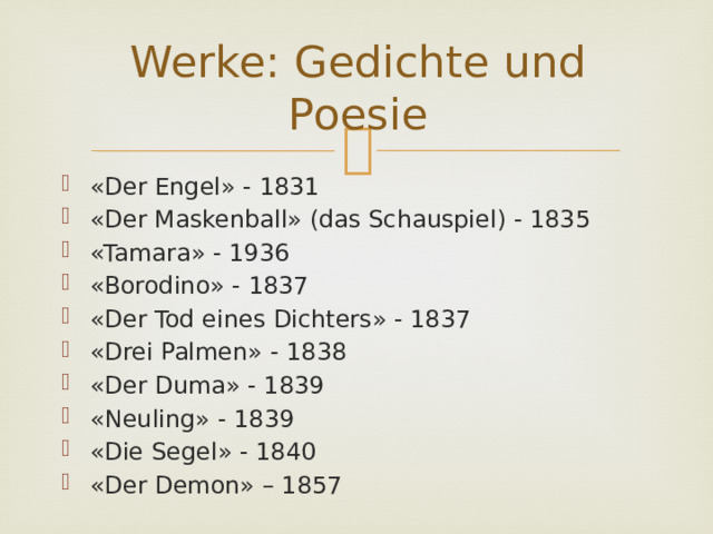 Werke: Gedichte und Poesie «Der Engel» - 1831 «Der Maskenball» (das Schauspiel) - 1835 «Tamara» - 1936 «Borodino» - 1837 «Der Tod eines Dichters» - 1837 «Drei Palmen» - 1838 «Der Duma» - 1839 «Neuling» - 1839 «Die Segel» - 1840 «Der Demon» – 1857 