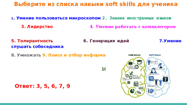  Выберите из списка навыки soft skills для ученика 1 . Умение пользоваться микроскопом 2. Знание иностранных языков  3. Лидерство  4. Умение работать с компьютером 5. Толерантность 6. Генерация идей  7.Умение слушать собеседника  8. Умножать  9. Поиск и отбор информации для написания реферата  10. Писать   Ответ: 3, 5, 6, 7, 9 