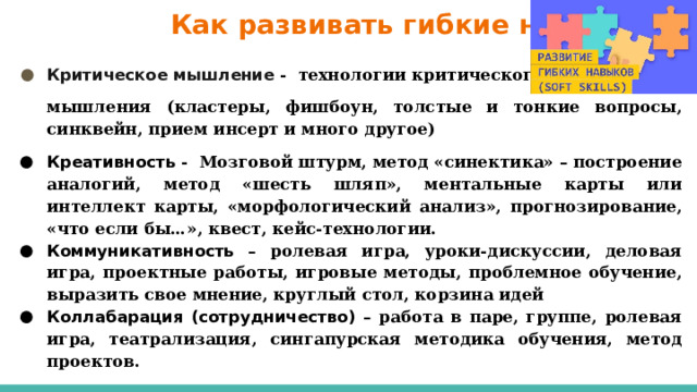  Как развивать гибкие навыки? Критическое мышление - технологии критического мышления (кластеры, фишбоун, толстые и тонкие вопросы, синквейн, прием инсерт и много другое) Креативность - Мозговой штурм, метод «синектика» – построение аналогий, метод «шесть шляп», ментальные карты или интеллект карты, «морфологический анализ», прогнозирование, «что если бы…», квест, кейс-технологии. Коммуникативность – ролевая игра, уроки-дискуссии, деловая игра, проектные работы, игровые методы, проблемное обучение, выразить свое мнение, круглый стол, корзина идей Коллабарация (сотрудничество) – работа в паре, группе, ролевая игра, театрализация, сингапурская методика обучения, метод проектов. 