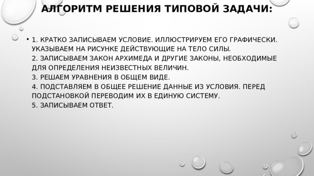 Алгоритм решения типовой задачи:   1. Кратко записываем условие. Иллюстрируем его графически. Указываем на рисунке действующие на тело силы.  2. Записываем закон Архимеда и другие законы, необходимые для определения неизвестных величин.  3. Решаем уравнения в общем виде.  4. Подставляем в общее решение данные из условия. Перед подстановкой переводим их в единую систему.  5. Записываем ответ. 