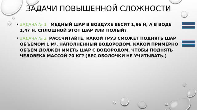 Задачи повышенной сложности Задача № 1    Медный шар в воздухе весит 1,96 Н, а в воде 1,47 Н. Сплошной этот шар или полый? Задача № 2    Рассчитайте, какой груз сможет поднять шар объемом 1 м 3 , наполненный водородом. Какой примерно объем должен иметь шар с водородом, чтобы поднять человека массой 70 кг? (Вес оболочки не учитывать.) 