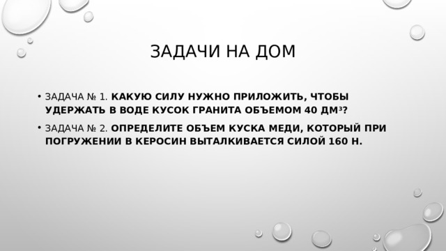 Задачи на дом Задача № 1.  Какую силу нужно приложить, чтобы удержать в воде кусок гранита объемом 40 дм 3 ? Задача № 2.  Определите объем куска меди, который при погружении в керосин выталкивается силой 160 Н. 
