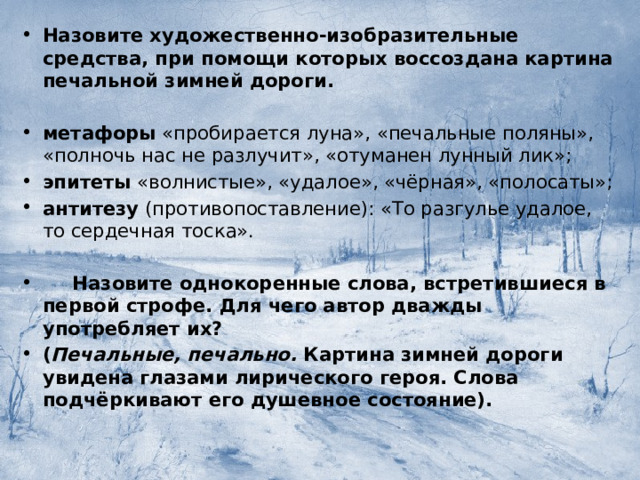 Назовите художественно-изобразительные средства, при помощи которых воссоздана картина печальной зимней дороги.  метафоры  «пробирается луна», «печальные поляны», «полночь нас не разлучит», «отуманен лунный лик»; эпитеты  «волнистые», «удалое», «чёрная», «полосаты»; антитезу  (противопоставление): «То разгулье удалое, то сердечная тоска».   Назовите однокоренные слова, встретившиеся в первой строфе. Для чего автор дважды употребляет их? ( Печальные, печально.  Картина зимней дороги увидена глазами лирического героя. Слова подчёркивают его душевное состояние).  