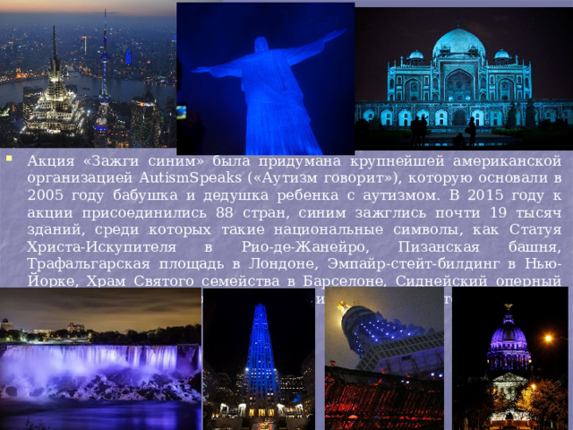 Акция «Зажги синим» была придумана крупнейшей американской организацией AutismSpeaks («Аутизм говорит»), которую основали в 2005 году бабушка и дедушка ребенка с аутизмом. В 2015 году к акции присоединились 88 стран, синим зажглись почти 19 тысяч зданий, среди которых такие национальные символы, как Статуя Христа-Искупителя в Рио-де-Жанейро, Пизанская башня, Трафальгарская площадь в Лондоне, Эмпайр-стейт-билдинг в Нью-Йорке, Храм Святого семейства в Барселоне, Сиднейский оперный театр, Ниагарские водопад и другие, для того чтобы привлечь внимание к проблеме. 