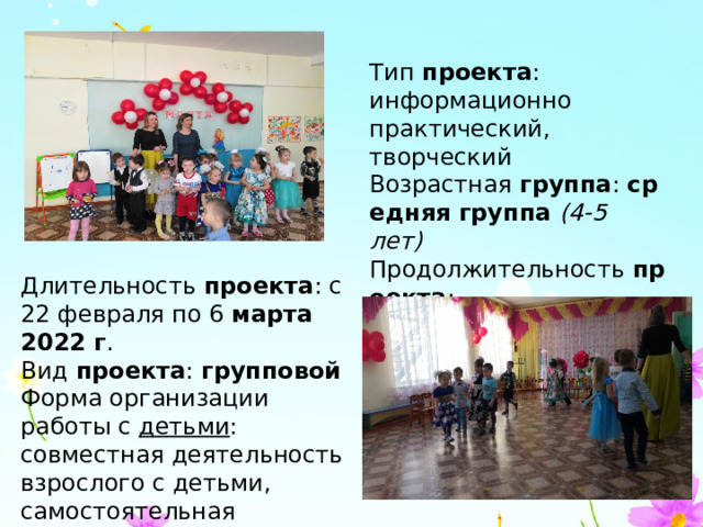 Тип  проекта : информационно практический, творческий Возрастная  группа :  средняя группа  (4-5 лет) Продолжительность  проекта : краткосрочный  (2 недели) Длительность  проекта : с 22 февраля по 6  марта 2022 г . Вид  проекта :  групповой Форма организации работы с  детьми : совместная деятельность взрослого с детьми, самостоятельная деятельность. 