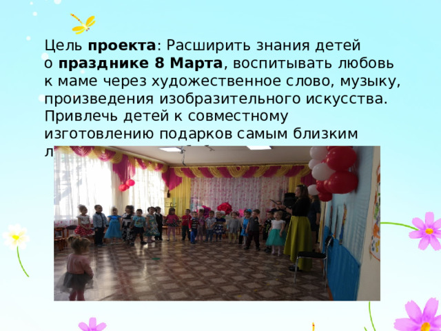 Цель  проекта : Расширить знания детей о  празднике 8 Марта , воспитывать любовь к маме через художественное слово, музыку, произведения изобразительного искусства. Привлечь детей к совместному изготовлению подарков самым близким людям – мамам и бабушкам. 
