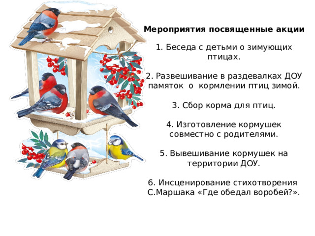 Мероприятия посвященные акции   1. Беседа с детьми о зимующих птицах.   2. Развешивание в раздевалках ДОУ памяток о кормлении птиц зимой.   3. Сбор корма для птиц.   4. Изготовление кормушек совместно с родителями.   5. Вывешивание кормушек на территории ДОУ.   6. Инсценирование стихотворения С.Маршака «Где обедал воробей?».      