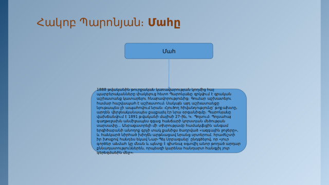 Հակոբ Պարոնյան։ Մահը   Մահ 1888 թվականին թուրքական կառավարության կողմից հայ պարբերականները փակելուց հետո Պարոնյանը զրկվում է գրական աշխատանք կատարելու հնարավորությունից։ Գումար աշխատելու համար հաշվապահ է աշխատում։ Սակայն այդ աշխատանքը նյութապես չի ապահովում նրան։ Հյուծող հիվանդությունը՝ թոքախտը, արդեն վերջնականապես քայքայել էր նրա օրգանիզմը։ Պարոնյանը վախճանվում է 1891 թվականի մայիսի 27-ին, Կ․ Պոլսում։ Պոլսահայ գաղթօջախն անմիջապես զգաց հանճարի կորստյան մեծության սարսափը... Անբացատրելի մի տխրությամբ համակվեցին անգամ երգիծաբանի անողոք գրչի տակ քանիցս ծաղրված «ազգային ջոջերը», և հանկարծ նիրհած խիղճն արթնացավ նրանց սրտերում. հրաժեշտի իր խոսքով հանդես եկավ Նար-Պեյ Սրբազանը՝ ընդգծելով, որ «յուր գործեր անմահ կը մնան և պետք է գիտնալ օգտվիլ անոր թողած արդար քննադատություններեն, որպեսզի կարենա հանդարտ հանգչիլ յուր գերեզմանին մեջ»։ 