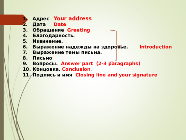 1. Адрес  Your address  2. Дата  Date  3 . Обращение  Greeting  4. Благодарность.  5. Извинение.  6. Выражение надежды на здоровье.  Introduction   7. Выражение темы письма.  8 . Письмо  9. Вопросы.  Answer part (2-3 paragraphs)  10. Концовка. Conclusion .  11. Подпись и имя Closing line  and your signature 