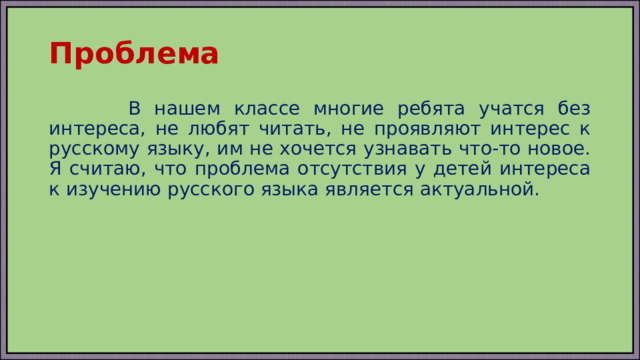 Проблема  В нашем классе многие ребята учатся без интереса, не любят читать, не проявляют интерес к русскому языку, им не хочется узнавать что-то новое. Я считаю, что проблема отсутствия у детей интереса к изучению русского языка является актуальной. 